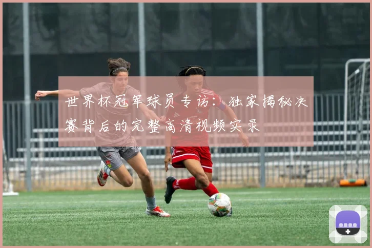 世界杯冠军球员专访：独家揭秘决赛背后的完整高清视频实录