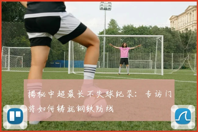 揭秘中超最长不失球纪录：专访门将如何铸就钢铁防线