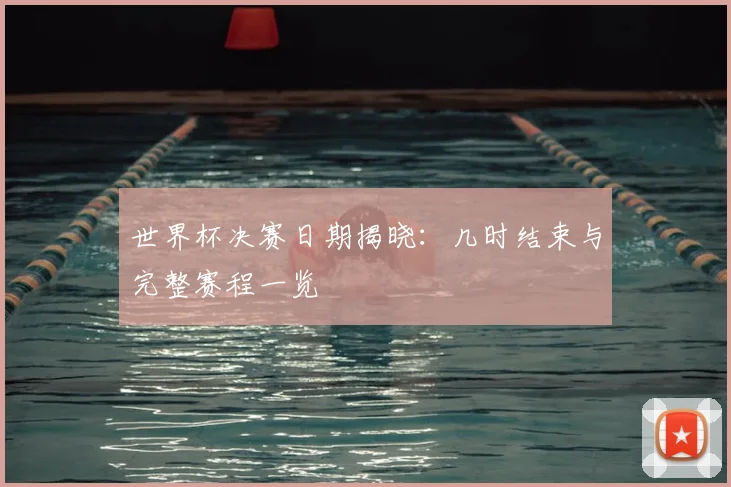 世界杯决赛日期揭晓：几时结束与完整赛程一览